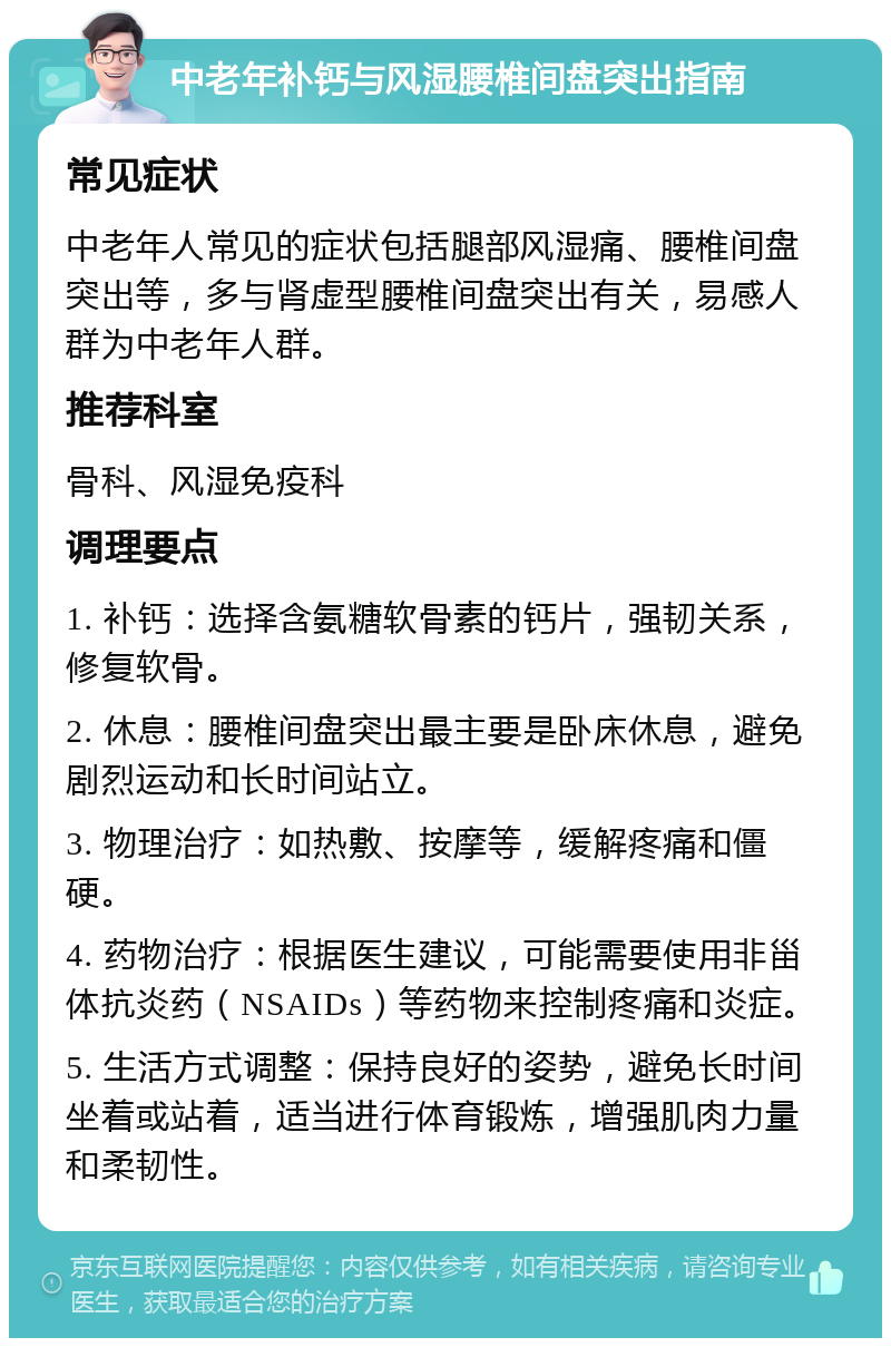 中老年补钙与风湿腰椎间盘突出指南 常见症状 中老年人常见的症状包括腿部风湿痛、腰椎间盘突出等，多与肾虚型腰椎间盘突出有关，易感人群为中老年人群。 推荐科室 骨科、风湿免疫科 调理要点 1. 补钙：选择含氨糖软骨素的钙片，强韧关系，修复软骨。 2. 休息：腰椎间盘突出最主要是卧床休息，避免剧烈运动和长时间站立。 3. 物理治疗：如热敷、按摩等，缓解疼痛和僵硬。 4. 药物治疗：根据医生建议，可能需要使用非甾体抗炎药（NSAIDs）等药物来控制疼痛和炎症。 5. 生活方式调整：保持良好的姿势，避免长时间坐着或站着，适当进行体育锻炼，增强肌肉力量和柔韧性。