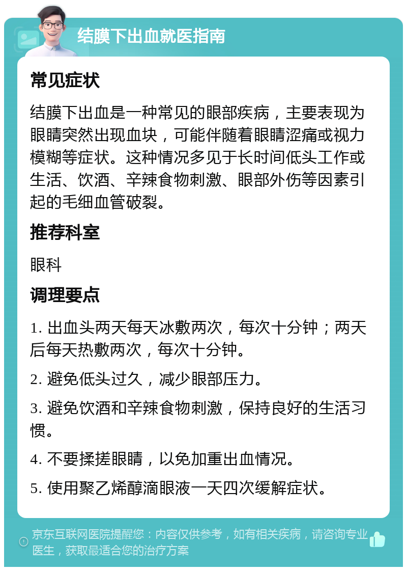 结膜下出血就医指南 常见症状 结膜下出血是一种常见的眼部疾病，主要表现为眼睛突然出现血块，可能伴随着眼睛涩痛或视力模糊等症状。这种情况多见于长时间低头工作或生活、饮酒、辛辣食物刺激、眼部外伤等因素引起的毛细血管破裂。 推荐科室 眼科 调理要点 1. 出血头两天每天冰敷两次，每次十分钟；两天后每天热敷两次，每次十分钟。 2. 避免低头过久，减少眼部压力。 3. 避免饮酒和辛辣食物刺激，保持良好的生活习惯。 4. 不要揉搓眼睛，以免加重出血情况。 5. 使用聚乙烯醇滴眼液一天四次缓解症状。