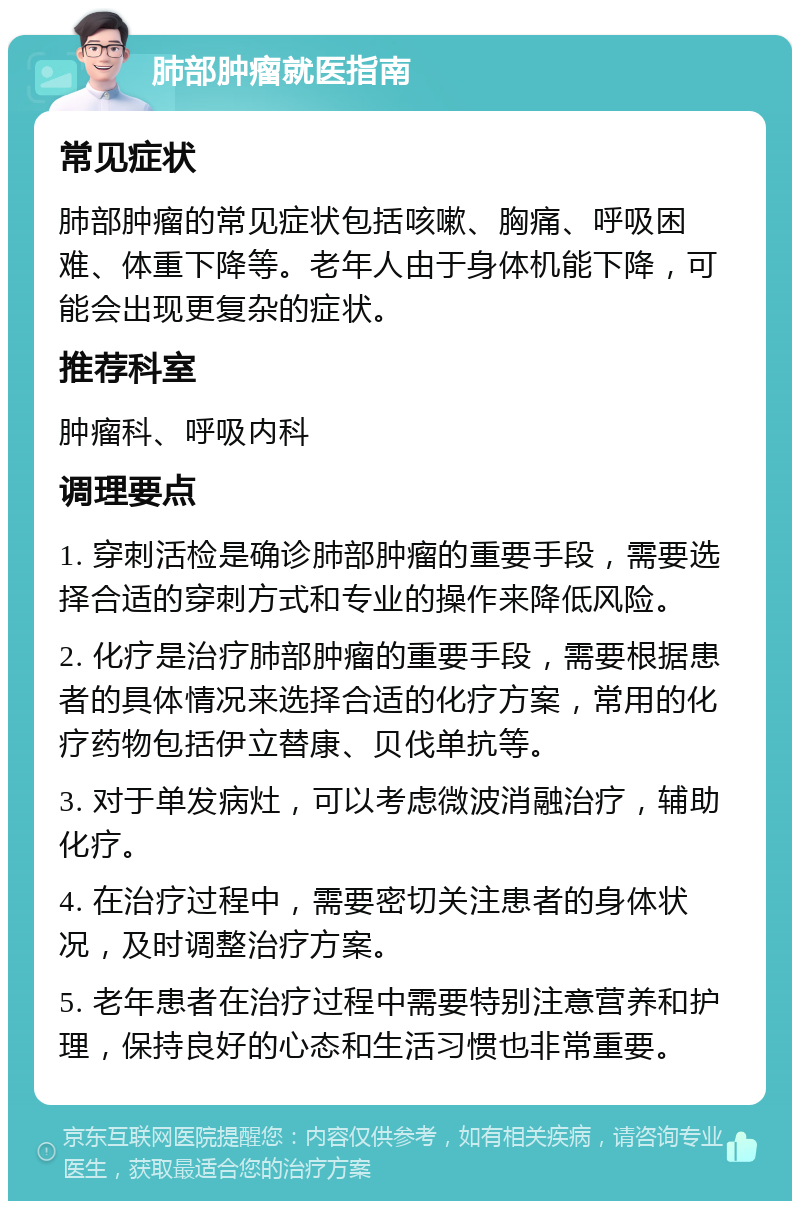 肺部肿瘤就医指南 常见症状 肺部肿瘤的常见症状包括咳嗽、胸痛、呼吸困难、体重下降等。老年人由于身体机能下降，可能会出现更复杂的症状。 推荐科室 肿瘤科、呼吸内科 调理要点 1. 穿刺活检是确诊肺部肿瘤的重要手段，需要选择合适的穿刺方式和专业的操作来降低风险。 2. 化疗是治疗肺部肿瘤的重要手段，需要根据患者的具体情况来选择合适的化疗方案，常用的化疗药物包括伊立替康、贝伐单抗等。 3. 对于单发病灶，可以考虑微波消融治疗，辅助化疗。 4. 在治疗过程中，需要密切关注患者的身体状况，及时调整治疗方案。 5. 老年患者在治疗过程中需要特别注意营养和护理，保持良好的心态和生活习惯也非常重要。