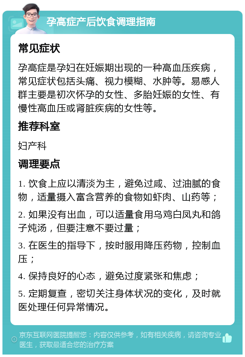 孕高症产后饮食调理指南 常见症状 孕高症是孕妇在妊娠期出现的一种高血压疾病，常见症状包括头痛、视力模糊、水肿等。易感人群主要是初次怀孕的女性、多胎妊娠的女性、有慢性高血压或肾脏疾病的女性等。 推荐科室 妇产科 调理要点 1. 饮食上应以清淡为主，避免过咸、过油腻的食物，适量摄入富含营养的食物如虾肉、山药等； 2. 如果没有出血，可以适量食用乌鸡白凤丸和鸽子炖汤，但要注意不要过量； 3. 在医生的指导下，按时服用降压药物，控制血压； 4. 保持良好的心态，避免过度紧张和焦虑； 5. 定期复查，密切关注身体状况的变化，及时就医处理任何异常情况。