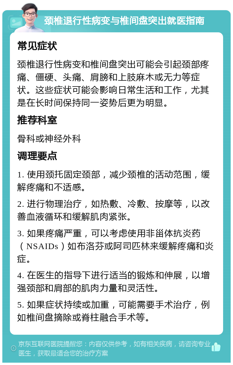 颈椎退行性病变与椎间盘突出就医指南 常见症状 颈椎退行性病变和椎间盘突出可能会引起颈部疼痛、僵硬、头痛、肩膀和上肢麻木或无力等症状。这些症状可能会影响日常生活和工作，尤其是在长时间保持同一姿势后更为明显。 推荐科室 骨科或神经外科 调理要点 1. 使用颈托固定颈部，减少颈椎的活动范围，缓解疼痛和不适感。 2. 进行物理治疗，如热敷、冷敷、按摩等，以改善血液循环和缓解肌肉紧张。 3. 如果疼痛严重，可以考虑使用非甾体抗炎药（NSAIDs）如布洛芬或阿司匹林来缓解疼痛和炎症。 4. 在医生的指导下进行适当的锻炼和伸展，以增强颈部和肩部的肌肉力量和灵活性。 5. 如果症状持续或加重，可能需要手术治疗，例如椎间盘摘除或脊柱融合手术等。