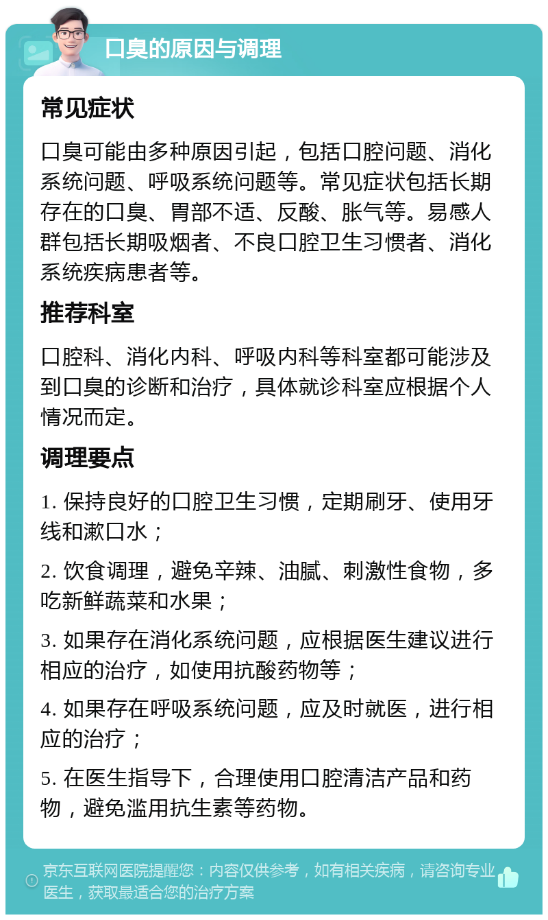 口臭的原因与调理 常见症状 口臭可能由多种原因引起，包括口腔问题、消化系统问题、呼吸系统问题等。常见症状包括长期存在的口臭、胃部不适、反酸、胀气等。易感人群包括长期吸烟者、不良口腔卫生习惯者、消化系统疾病患者等。 推荐科室 口腔科、消化内科、呼吸内科等科室都可能涉及到口臭的诊断和治疗，具体就诊科室应根据个人情况而定。 调理要点 1. 保持良好的口腔卫生习惯，定期刷牙、使用牙线和漱口水； 2. 饮食调理，避免辛辣、油腻、刺激性食物，多吃新鲜蔬菜和水果； 3. 如果存在消化系统问题，应根据医生建议进行相应的治疗，如使用抗酸药物等； 4. 如果存在呼吸系统问题，应及时就医，进行相应的治疗； 5. 在医生指导下，合理使用口腔清洁产品和药物，避免滥用抗生素等药物。