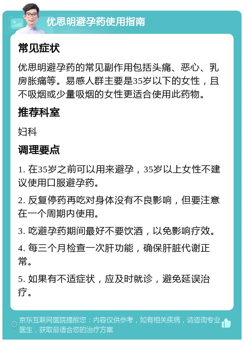 优思明避孕药使用指南 常见症状 优思明避孕药的常见副作用包括头痛、恶心、乳房胀痛等。易感人群主要是35岁以下的女性，且不吸烟或少量吸烟的女性更适合使用此药物。 推荐科室 妇科 调理要点 1. 在35岁之前可以用来避孕，35岁以上女性不建议使用口服避孕药。 2. 反复停药再吃对身体没有不良影响，但要注意在一个周期内使用。 3. 吃避孕药期间最好不要饮酒，以免影响疗效。 4. 每三个月检查一次肝功能，确保肝脏代谢正常。 5. 如果有不适症状，应及时就诊，避免延误治疗。