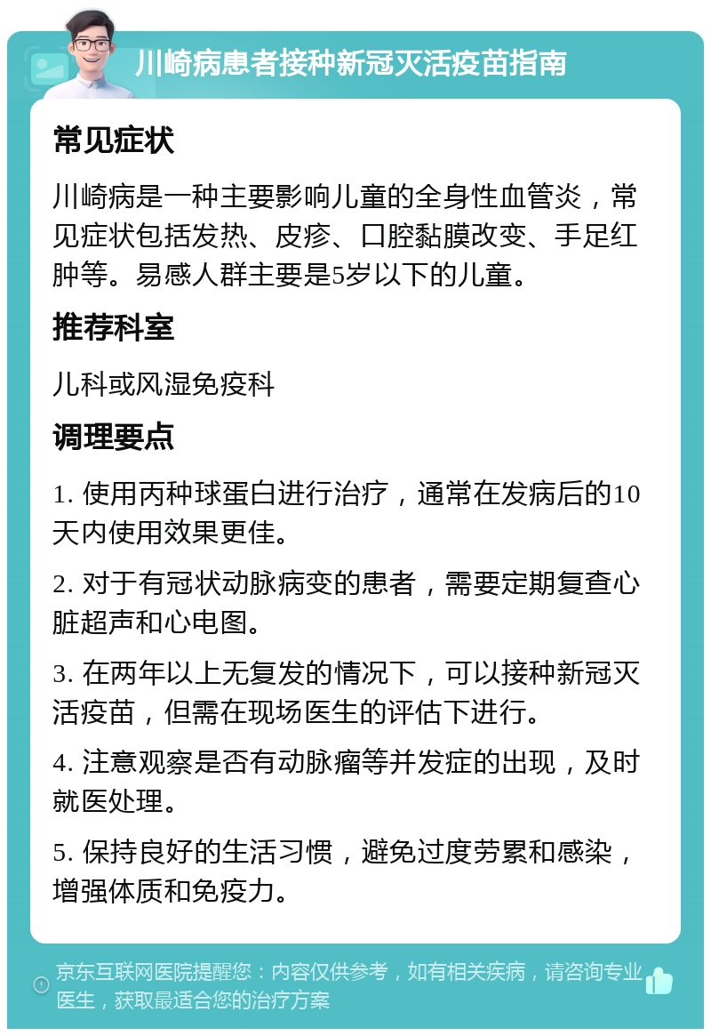 川崎病患者接种新冠灭活疫苗指南 常见症状 川崎病是一种主要影响儿童的全身性血管炎，常见症状包括发热、皮疹、口腔黏膜改变、手足红肿等。易感人群主要是5岁以下的儿童。 推荐科室 儿科或风湿免疫科 调理要点 1. 使用丙种球蛋白进行治疗，通常在发病后的10天内使用效果更佳。 2. 对于有冠状动脉病变的患者，需要定期复查心脏超声和心电图。 3. 在两年以上无复发的情况下，可以接种新冠灭活疫苗，但需在现场医生的评估下进行。 4. 注意观察是否有动脉瘤等并发症的出现，及时就医处理。 5. 保持良好的生活习惯，避免过度劳累和感染，增强体质和免疫力。