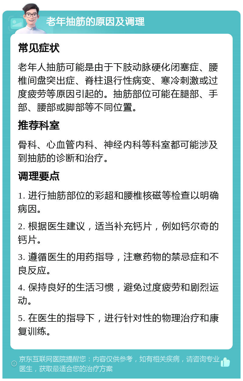 老年抽筋的原因及调理 常见症状 老年人抽筋可能是由于下肢动脉硬化闭塞症、腰椎间盘突出症、脊柱退行性病变、寒冷刺激或过度疲劳等原因引起的。抽筋部位可能在腿部、手部、腰部或脚部等不同位置。 推荐科室 骨科、心血管内科、神经内科等科室都可能涉及到抽筋的诊断和治疗。 调理要点 1. 进行抽筋部位的彩超和腰椎核磁等检查以明确病因。 2. 根据医生建议，适当补充钙片，例如钙尔奇的钙片。 3. 遵循医生的用药指导，注意药物的禁忌症和不良反应。 4. 保持良好的生活习惯，避免过度疲劳和剧烈运动。 5. 在医生的指导下，进行针对性的物理治疗和康复训练。