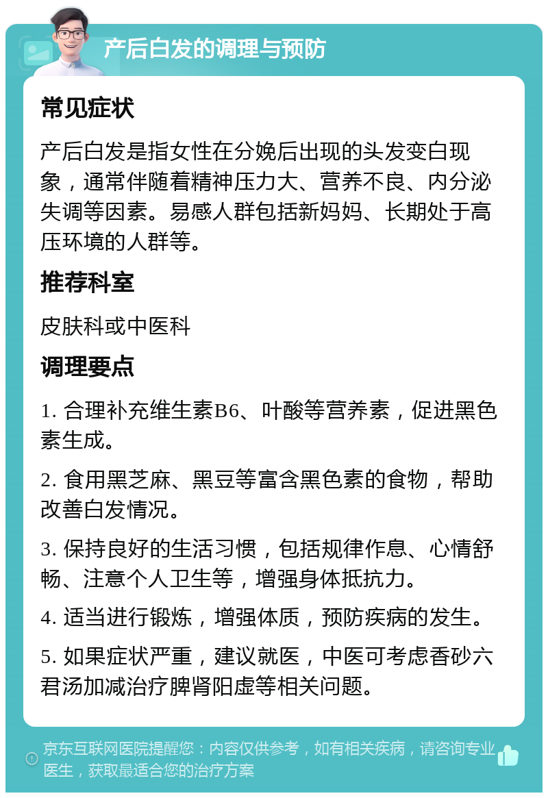 产后白发的调理与预防 常见症状 产后白发是指女性在分娩后出现的头发变白现象，通常伴随着精神压力大、营养不良、内分泌失调等因素。易感人群包括新妈妈、长期处于高压环境的人群等。 推荐科室 皮肤科或中医科 调理要点 1. 合理补充维生素B6、叶酸等营养素，促进黑色素生成。 2. 食用黑芝麻、黑豆等富含黑色素的食物，帮助改善白发情况。 3. 保持良好的生活习惯，包括规律作息、心情舒畅、注意个人卫生等，增强身体抵抗力。 4. 适当进行锻炼，增强体质，预防疾病的发生。 5. 如果症状严重，建议就医，中医可考虑香砂六君汤加减治疗脾肾阳虚等相关问题。