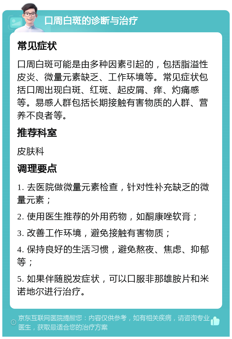 口周白斑的诊断与治疗 常见症状 口周白斑可能是由多种因素引起的，包括脂溢性皮炎、微量元素缺乏、工作环境等。常见症状包括口周出现白斑、红斑、起皮屑、痒、灼痛感等。易感人群包括长期接触有害物质的人群、营养不良者等。 推荐科室 皮肤科 调理要点 1. 去医院做微量元素检查，针对性补充缺乏的微量元素； 2. 使用医生推荐的外用药物，如酮康唑软膏； 3. 改善工作环境，避免接触有害物质； 4. 保持良好的生活习惯，避免熬夜、焦虑、抑郁等； 5. 如果伴随脱发症状，可以口服非那雄胺片和米诺地尔进行治疗。