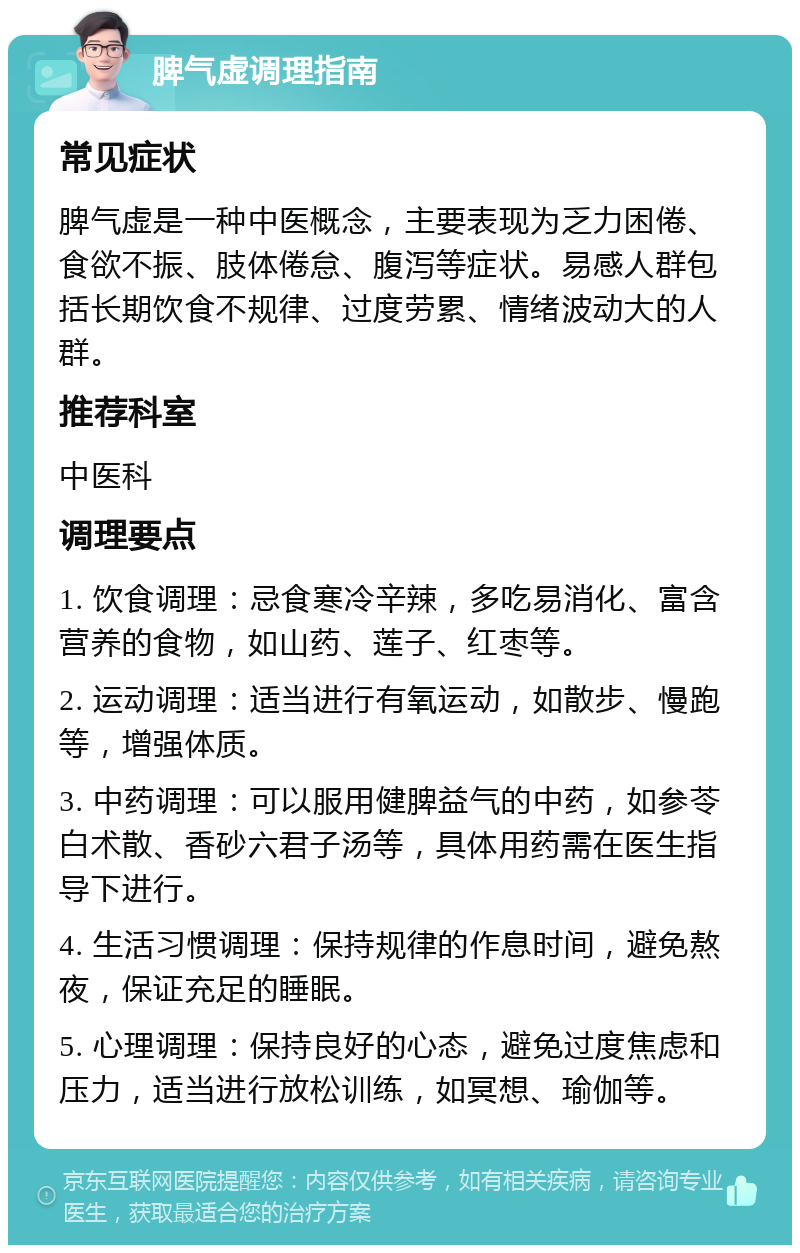 脾气虚调理指南 常见症状 脾气虚是一种中医概念，主要表现为乏力困倦、食欲不振、肢体倦怠、腹泻等症状。易感人群包括长期饮食不规律、过度劳累、情绪波动大的人群。 推荐科室 中医科 调理要点 1. 饮食调理：忌食寒冷辛辣，多吃易消化、富含营养的食物，如山药、莲子、红枣等。 2. 运动调理：适当进行有氧运动，如散步、慢跑等，增强体质。 3. 中药调理：可以服用健脾益气的中药，如参苓白术散、香砂六君子汤等，具体用药需在医生指导下进行。 4. 生活习惯调理：保持规律的作息时间，避免熬夜，保证充足的睡眠。 5. 心理调理：保持良好的心态，避免过度焦虑和压力，适当进行放松训练，如冥想、瑜伽等。