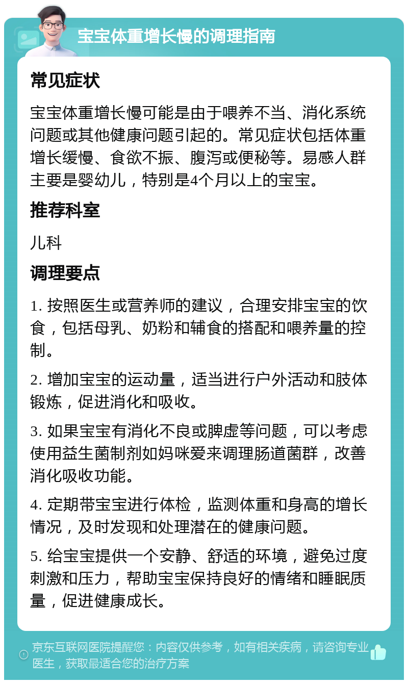 宝宝体重增长慢的调理指南 常见症状 宝宝体重增长慢可能是由于喂养不当、消化系统问题或其他健康问题引起的。常见症状包括体重增长缓慢、食欲不振、腹泻或便秘等。易感人群主要是婴幼儿，特别是4个月以上的宝宝。 推荐科室 儿科 调理要点 1. 按照医生或营养师的建议，合理安排宝宝的饮食，包括母乳、奶粉和辅食的搭配和喂养量的控制。 2. 增加宝宝的运动量，适当进行户外活动和肢体锻炼，促进消化和吸收。 3. 如果宝宝有消化不良或脾虚等问题，可以考虑使用益生菌制剂如妈咪爱来调理肠道菌群，改善消化吸收功能。 4. 定期带宝宝进行体检，监测体重和身高的增长情况，及时发现和处理潜在的健康问题。 5. 给宝宝提供一个安静、舒适的环境，避免过度刺激和压力，帮助宝宝保持良好的情绪和睡眠质量，促进健康成长。