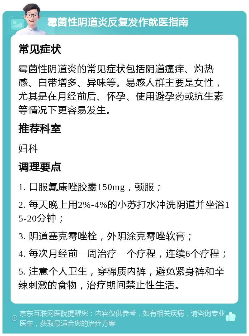 霉菌性阴道炎反复发作就医指南 常见症状 霉菌性阴道炎的常见症状包括阴道瘙痒、灼热感、白带增多、异味等。易感人群主要是女性，尤其是在月经前后、怀孕、使用避孕药或抗生素等情况下更容易发生。 推荐科室 妇科 调理要点 1. 口服氟康唑胶囊150mg，顿服； 2. 每天晚上用2%-4%的小苏打水冲洗阴道并坐浴15-20分钟； 3. 阴道塞克霉唑栓，外阴涂克霉唑软膏； 4. 每次月经前一周治疗一个疗程，连续6个疗程； 5. 注意个人卫生，穿棉质内裤，避免紧身裤和辛辣刺激的食物，治疗期间禁止性生活。