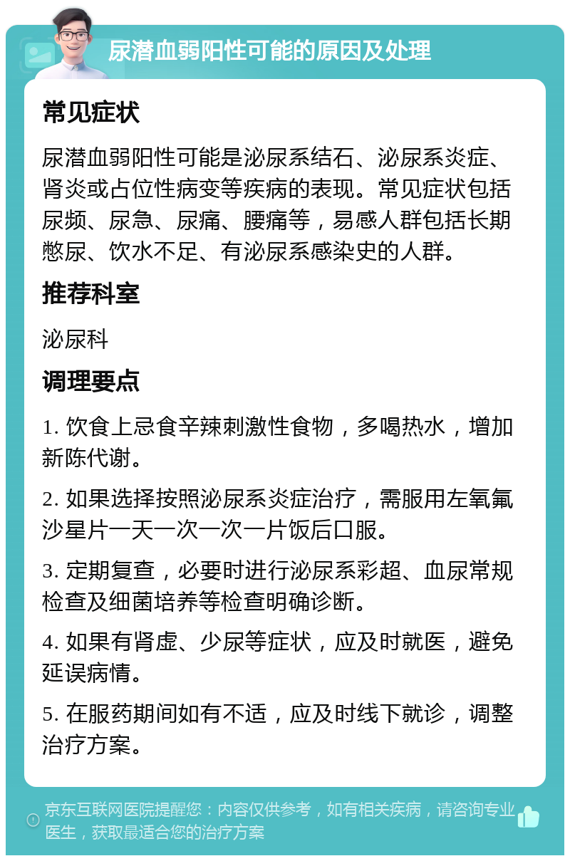 尿潜血弱阳性可能的原因及处理 常见症状 尿潜血弱阳性可能是泌尿系结石、泌尿系炎症、肾炎或占位性病变等疾病的表现。常见症状包括尿频、尿急、尿痛、腰痛等，易感人群包括长期憋尿、饮水不足、有泌尿系感染史的人群。 推荐科室 泌尿科 调理要点 1. 饮食上忌食辛辣刺激性食物，多喝热水，增加新陈代谢。 2. 如果选择按照泌尿系炎症治疗，需服用左氧氟沙星片一天一次一次一片饭后口服。 3. 定期复查，必要时进行泌尿系彩超、血尿常规检查及细菌培养等检查明确诊断。 4. 如果有肾虚、少尿等症状，应及时就医，避免延误病情。 5. 在服药期间如有不适，应及时线下就诊，调整治疗方案。