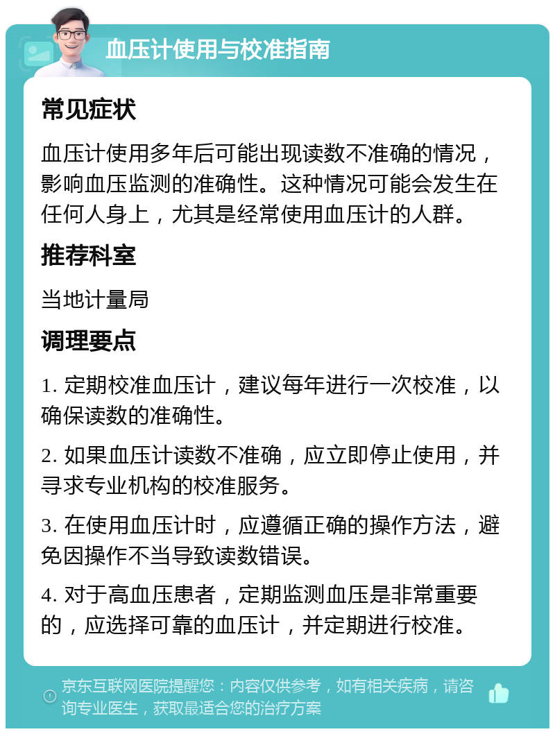 血压计使用与校准指南 常见症状 血压计使用多年后可能出现读数不准确的情况，影响血压监测的准确性。这种情况可能会发生在任何人身上，尤其是经常使用血压计的人群。 推荐科室 当地计量局 调理要点 1. 定期校准血压计，建议每年进行一次校准，以确保读数的准确性。 2. 如果血压计读数不准确，应立即停止使用，并寻求专业机构的校准服务。 3. 在使用血压计时，应遵循正确的操作方法，避免因操作不当导致读数错误。 4. 对于高血压患者，定期监测血压是非常重要的，应选择可靠的血压计，并定期进行校准。