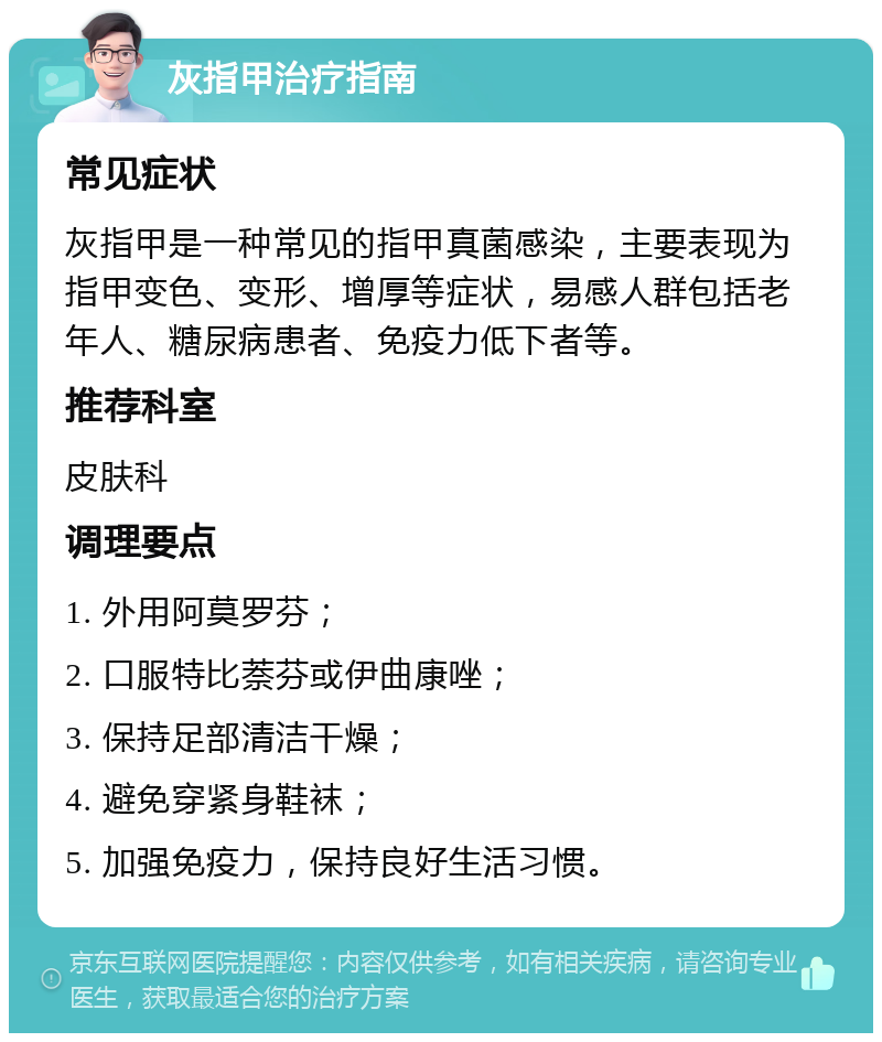 灰指甲治疗指南 常见症状 灰指甲是一种常见的指甲真菌感染，主要表现为指甲变色、变形、增厚等症状，易感人群包括老年人、糖尿病患者、免疫力低下者等。 推荐科室 皮肤科 调理要点 1. 外用阿莫罗芬； 2. 口服特比萘芬或伊曲康唑； 3. 保持足部清洁干燥； 4. 避免穿紧身鞋袜； 5. 加强免疫力，保持良好生活习惯。