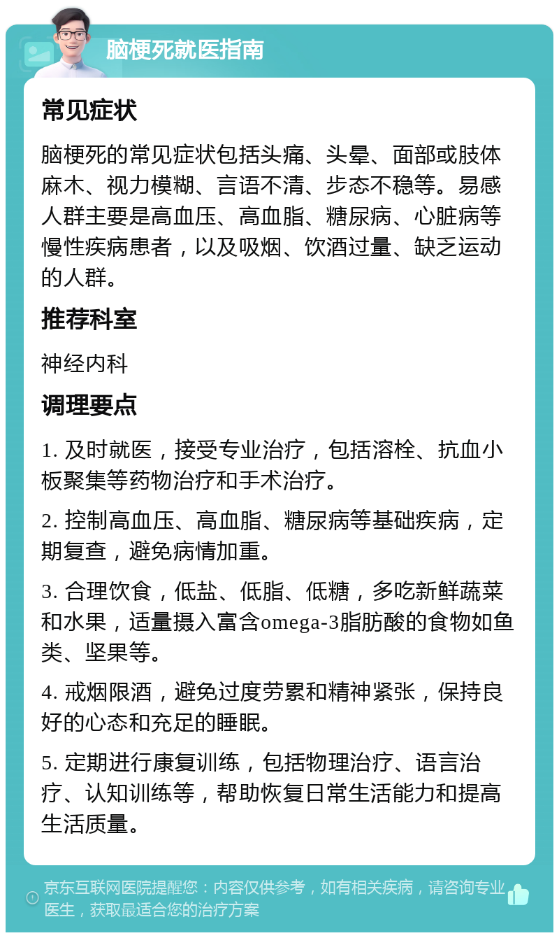 脑梗死就医指南 常见症状 脑梗死的常见症状包括头痛、头晕、面部或肢体麻木、视力模糊、言语不清、步态不稳等。易感人群主要是高血压、高血脂、糖尿病、心脏病等慢性疾病患者，以及吸烟、饮酒过量、缺乏运动的人群。 推荐科室 神经内科 调理要点 1. 及时就医，接受专业治疗，包括溶栓、抗血小板聚集等药物治疗和手术治疗。 2. 控制高血压、高血脂、糖尿病等基础疾病，定期复查，避免病情加重。 3. 合理饮食，低盐、低脂、低糖，多吃新鲜蔬菜和水果，适量摄入富含omega-3脂肪酸的食物如鱼类、坚果等。 4. 戒烟限酒，避免过度劳累和精神紧张，保持良好的心态和充足的睡眠。 5. 定期进行康复训练，包括物理治疗、语言治疗、认知训练等，帮助恢复日常生活能力和提高生活质量。