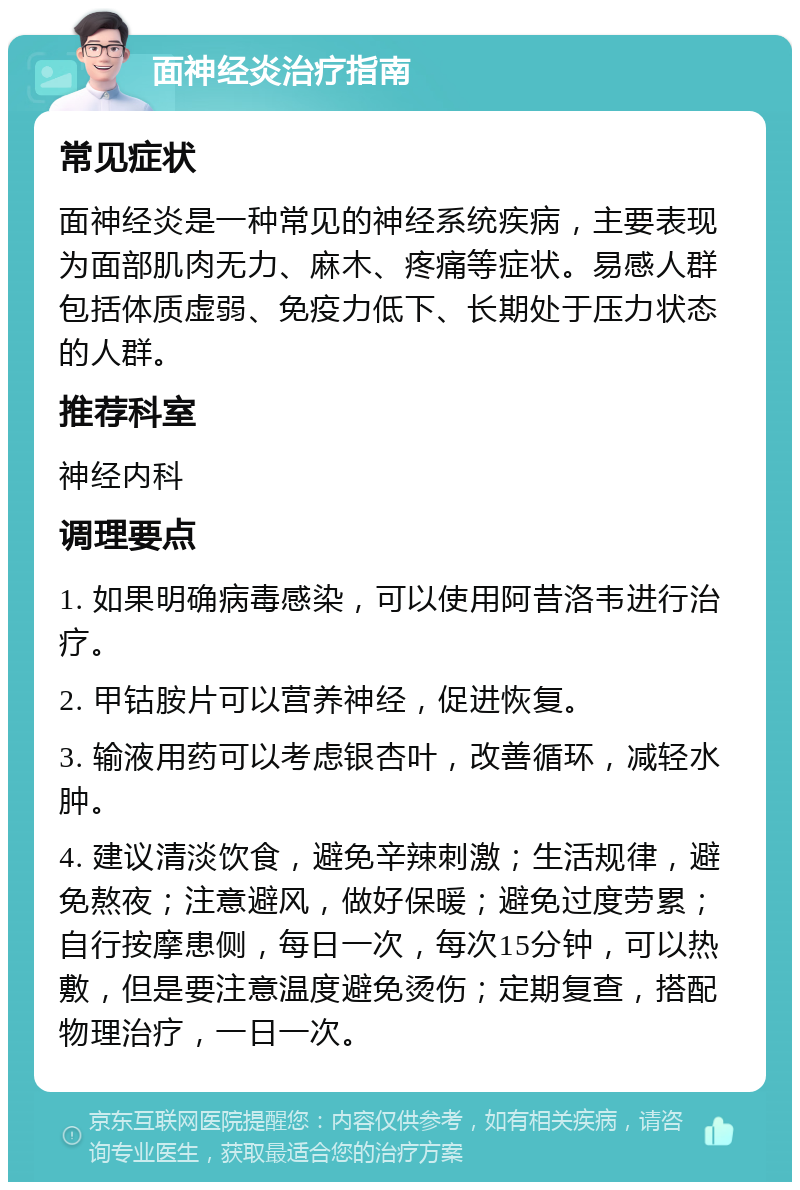 面神经炎治疗指南 常见症状 面神经炎是一种常见的神经系统疾病，主要表现为面部肌肉无力、麻木、疼痛等症状。易感人群包括体质虚弱、免疫力低下、长期处于压力状态的人群。 推荐科室 神经内科 调理要点 1. 如果明确病毒感染，可以使用阿昔洛韦进行治疗。 2. 甲钴胺片可以营养神经，促进恢复。 3. 输液用药可以考虑银杏叶，改善循环，减轻水肿。 4. 建议清淡饮食，避免辛辣刺激；生活规律，避免熬夜；注意避风，做好保暖；避免过度劳累；自行按摩患侧，每日一次，每次15分钟，可以热敷，但是要注意温度避免烫伤；定期复查，搭配物理治疗，一日一次。