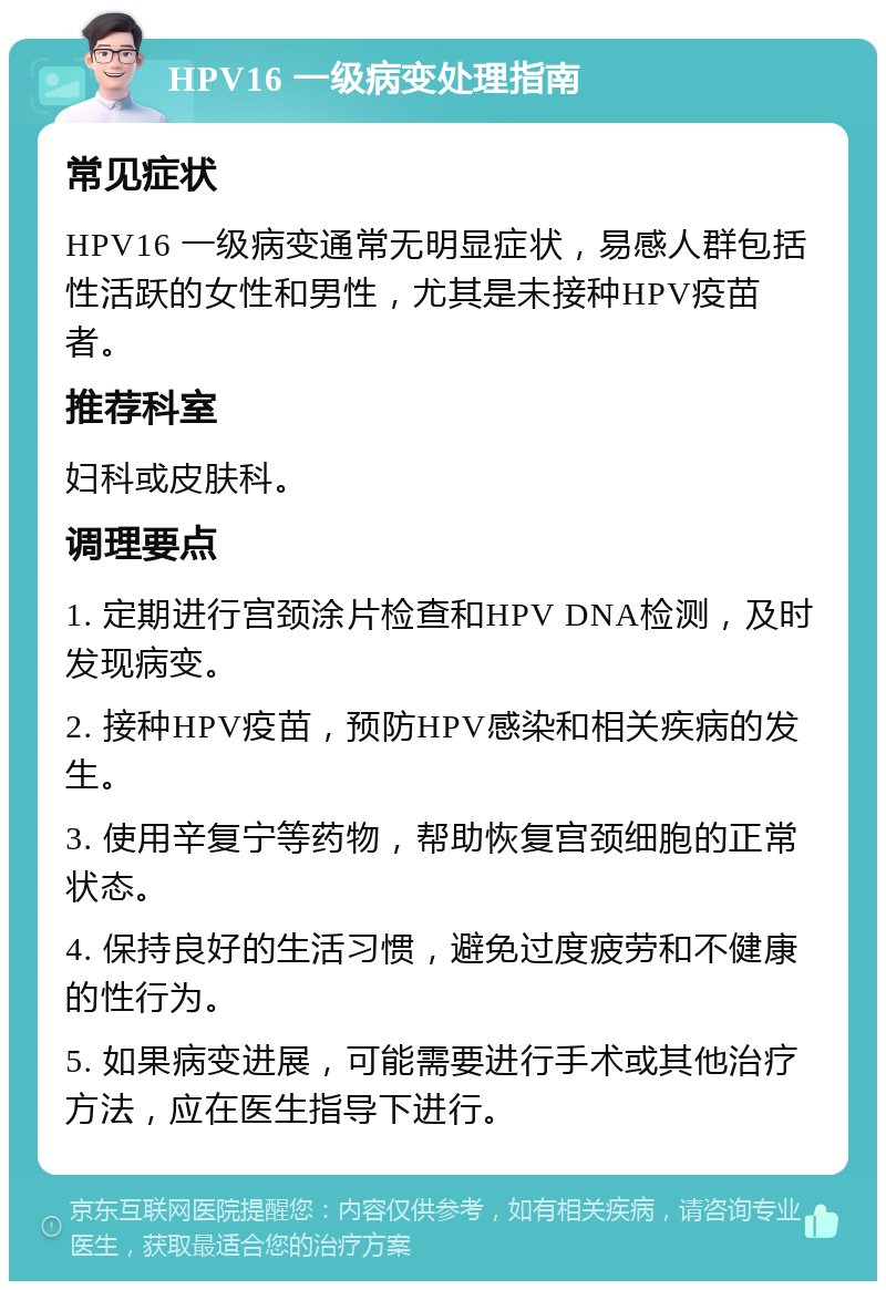 HPV16 一级病变处理指南 常见症状 HPV16 一级病变通常无明显症状，易感人群包括性活跃的女性和男性，尤其是未接种HPV疫苗者。 推荐科室 妇科或皮肤科。 调理要点 1. 定期进行宫颈涂片检查和HPV DNA检测，及时发现病变。 2. 接种HPV疫苗，预防HPV感染和相关疾病的发生。 3. 使用辛复宁等药物，帮助恢复宫颈细胞的正常状态。 4. 保持良好的生活习惯，避免过度疲劳和不健康的性行为。 5. 如果病变进展，可能需要进行手术或其他治疗方法，应在医生指导下进行。