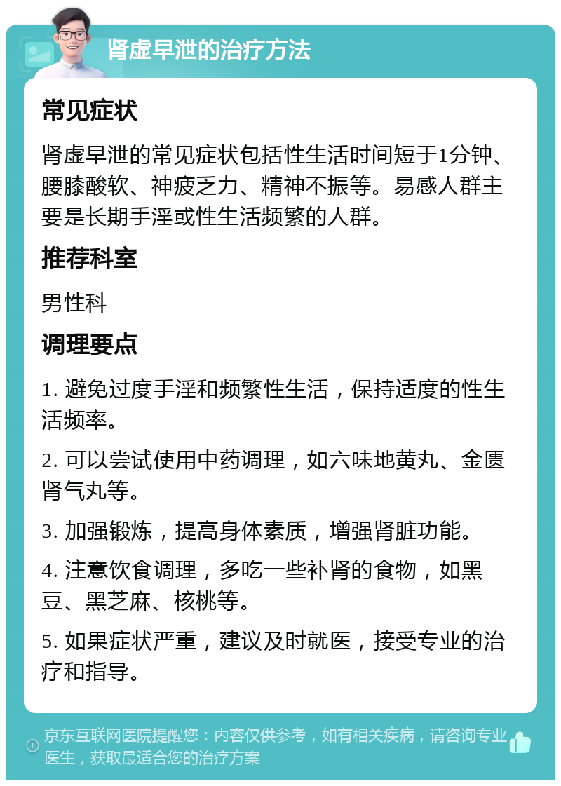 肾虚早泄的治疗方法 常见症状 肾虚早泄的常见症状包括性生活时间短于1分钟、腰膝酸软、神疲乏力、精神不振等。易感人群主要是长期手淫或性生活频繁的人群。 推荐科室 男性科 调理要点 1. 避免过度手淫和频繁性生活，保持适度的性生活频率。 2. 可以尝试使用中药调理，如六味地黄丸、金匮肾气丸等。 3. 加强锻炼，提高身体素质，增强肾脏功能。 4. 注意饮食调理，多吃一些补肾的食物，如黑豆、黑芝麻、核桃等。 5. 如果症状严重，建议及时就医，接受专业的治疗和指导。