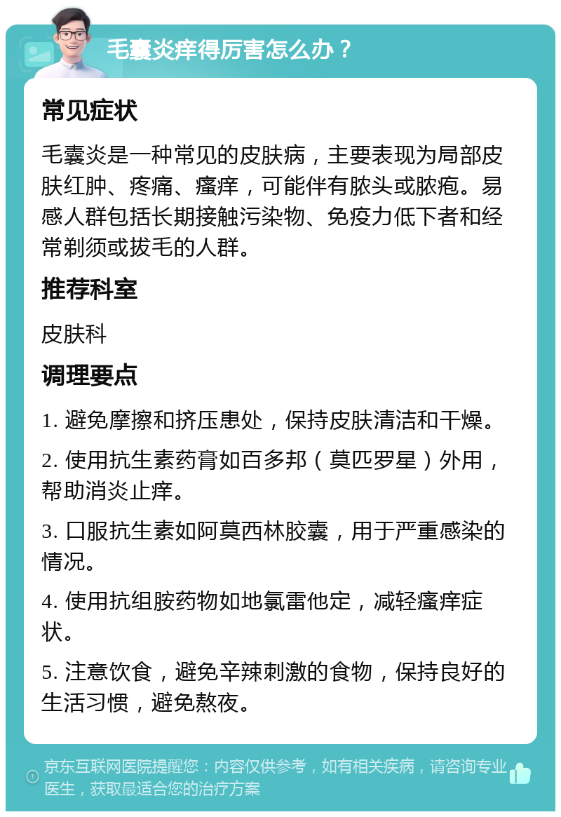 毛囊炎痒得厉害怎么办？ 常见症状 毛囊炎是一种常见的皮肤病，主要表现为局部皮肤红肿、疼痛、瘙痒，可能伴有脓头或脓疱。易感人群包括长期接触污染物、免疫力低下者和经常剃须或拔毛的人群。 推荐科室 皮肤科 调理要点 1. 避免摩擦和挤压患处，保持皮肤清洁和干燥。 2. 使用抗生素药膏如百多邦（莫匹罗星）外用，帮助消炎止痒。 3. 口服抗生素如阿莫西林胶囊，用于严重感染的情况。 4. 使用抗组胺药物如地氯雷他定，减轻瘙痒症状。 5. 注意饮食，避免辛辣刺激的食物，保持良好的生活习惯，避免熬夜。