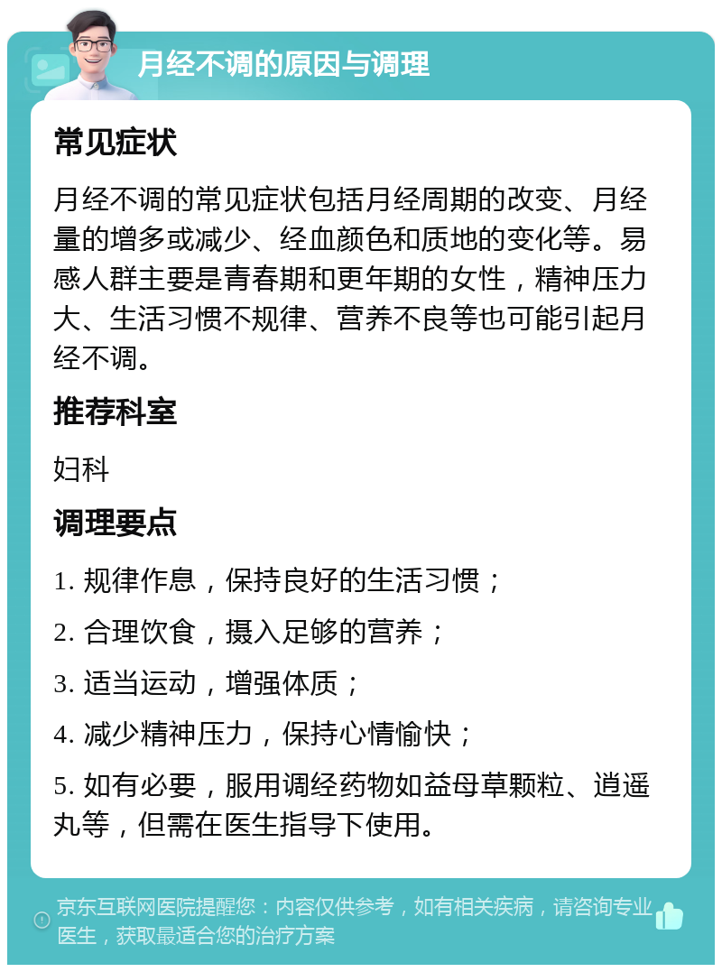 月经不调的原因与调理 常见症状 月经不调的常见症状包括月经周期的改变、月经量的增多或减少、经血颜色和质地的变化等。易感人群主要是青春期和更年期的女性，精神压力大、生活习惯不规律、营养不良等也可能引起月经不调。 推荐科室 妇科 调理要点 1. 规律作息，保持良好的生活习惯； 2. 合理饮食，摄入足够的营养； 3. 适当运动，增强体质； 4. 减少精神压力，保持心情愉快； 5. 如有必要，服用调经药物如益母草颗粒、逍遥丸等，但需在医生指导下使用。