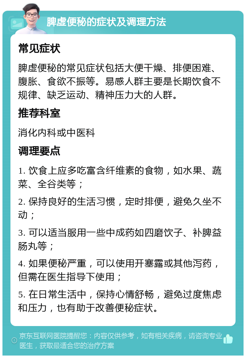 脾虚便秘的症状及调理方法 常见症状 脾虚便秘的常见症状包括大便干燥、排便困难、腹胀、食欲不振等。易感人群主要是长期饮食不规律、缺乏运动、精神压力大的人群。 推荐科室 消化内科或中医科 调理要点 1. 饮食上应多吃富含纤维素的食物，如水果、蔬菜、全谷类等； 2. 保持良好的生活习惯，定时排便，避免久坐不动； 3. 可以适当服用一些中成药如四磨饮子、补脾益肠丸等； 4. 如果便秘严重，可以使用开塞露或其他泻药，但需在医生指导下使用； 5. 在日常生活中，保持心情舒畅，避免过度焦虑和压力，也有助于改善便秘症状。