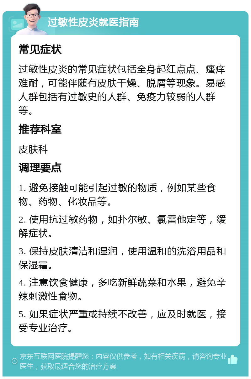 过敏性皮炎就医指南 常见症状 过敏性皮炎的常见症状包括全身起红点点、瘙痒难耐，可能伴随有皮肤干燥、脱屑等现象。易感人群包括有过敏史的人群、免疫力较弱的人群等。 推荐科室 皮肤科 调理要点 1. 避免接触可能引起过敏的物质，例如某些食物、药物、化妆品等。 2. 使用抗过敏药物，如扑尔敏、氯雷他定等，缓解症状。 3. 保持皮肤清洁和湿润，使用温和的洗浴用品和保湿霜。 4. 注意饮食健康，多吃新鲜蔬菜和水果，避免辛辣刺激性食物。 5. 如果症状严重或持续不改善，应及时就医，接受专业治疗。