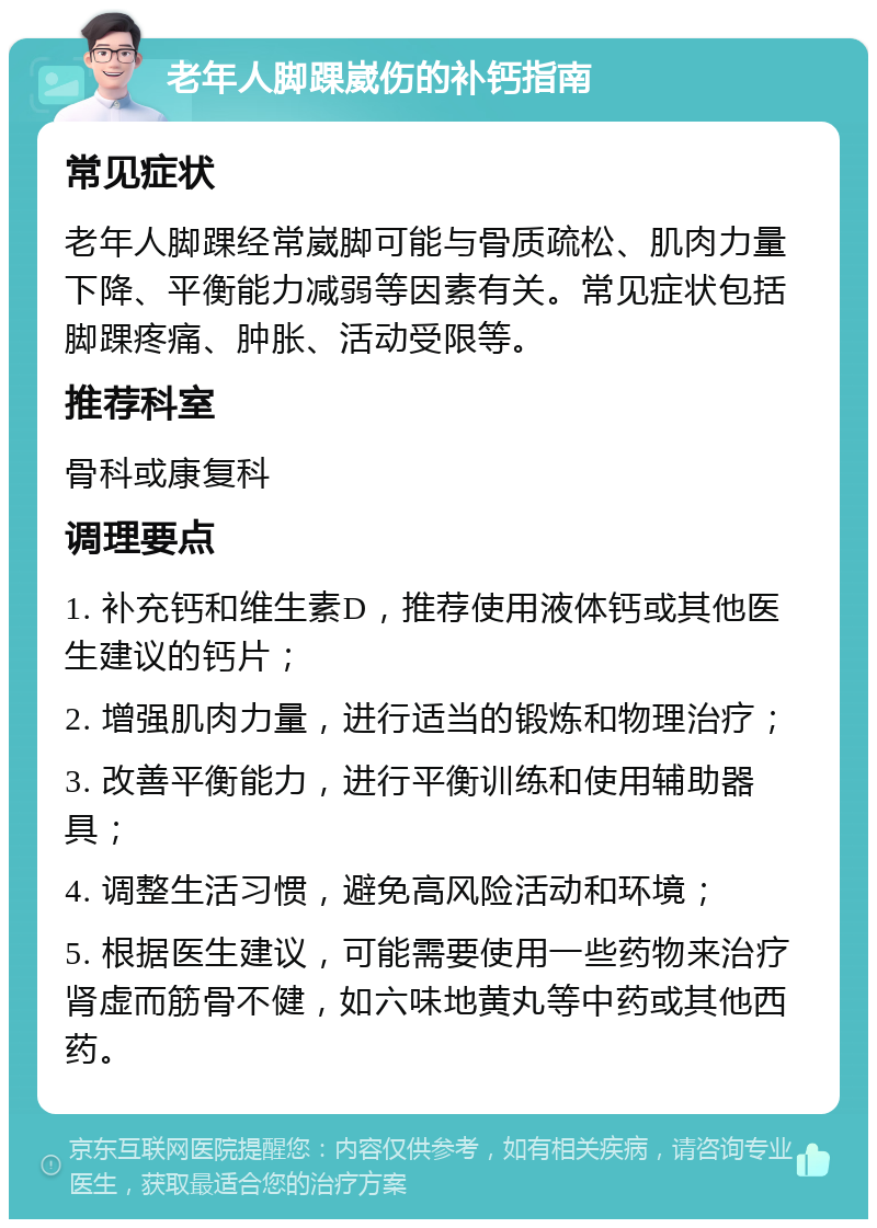 老年人脚踝崴伤的补钙指南 常见症状 老年人脚踝经常崴脚可能与骨质疏松、肌肉力量下降、平衡能力减弱等因素有关。常见症状包括脚踝疼痛、肿胀、活动受限等。 推荐科室 骨科或康复科 调理要点 1. 补充钙和维生素D，推荐使用液体钙或其他医生建议的钙片； 2. 增强肌肉力量，进行适当的锻炼和物理治疗； 3. 改善平衡能力，进行平衡训练和使用辅助器具； 4. 调整生活习惯，避免高风险活动和环境； 5. 根据医生建议，可能需要使用一些药物来治疗肾虚而筋骨不健，如六味地黄丸等中药或其他西药。