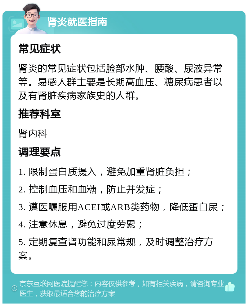 肾炎就医指南 常见症状 肾炎的常见症状包括脸部水肿、腰酸、尿液异常等。易感人群主要是长期高血压、糖尿病患者以及有肾脏疾病家族史的人群。 推荐科室 肾内科 调理要点 1. 限制蛋白质摄入，避免加重肾脏负担； 2. 控制血压和血糖，防止并发症； 3. 遵医嘱服用ACEI或ARB类药物，降低蛋白尿； 4. 注意休息，避免过度劳累； 5. 定期复查肾功能和尿常规，及时调整治疗方案。