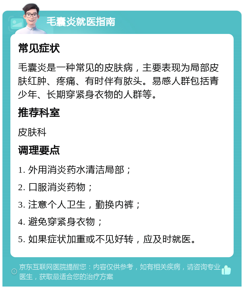 毛囊炎就医指南 常见症状 毛囊炎是一种常见的皮肤病，主要表现为局部皮肤红肿、疼痛、有时伴有脓头。易感人群包括青少年、长期穿紧身衣物的人群等。 推荐科室 皮肤科 调理要点 1. 外用消炎药水清洁局部； 2. 口服消炎药物； 3. 注意个人卫生，勤换内裤； 4. 避免穿紧身衣物； 5. 如果症状加重或不见好转，应及时就医。