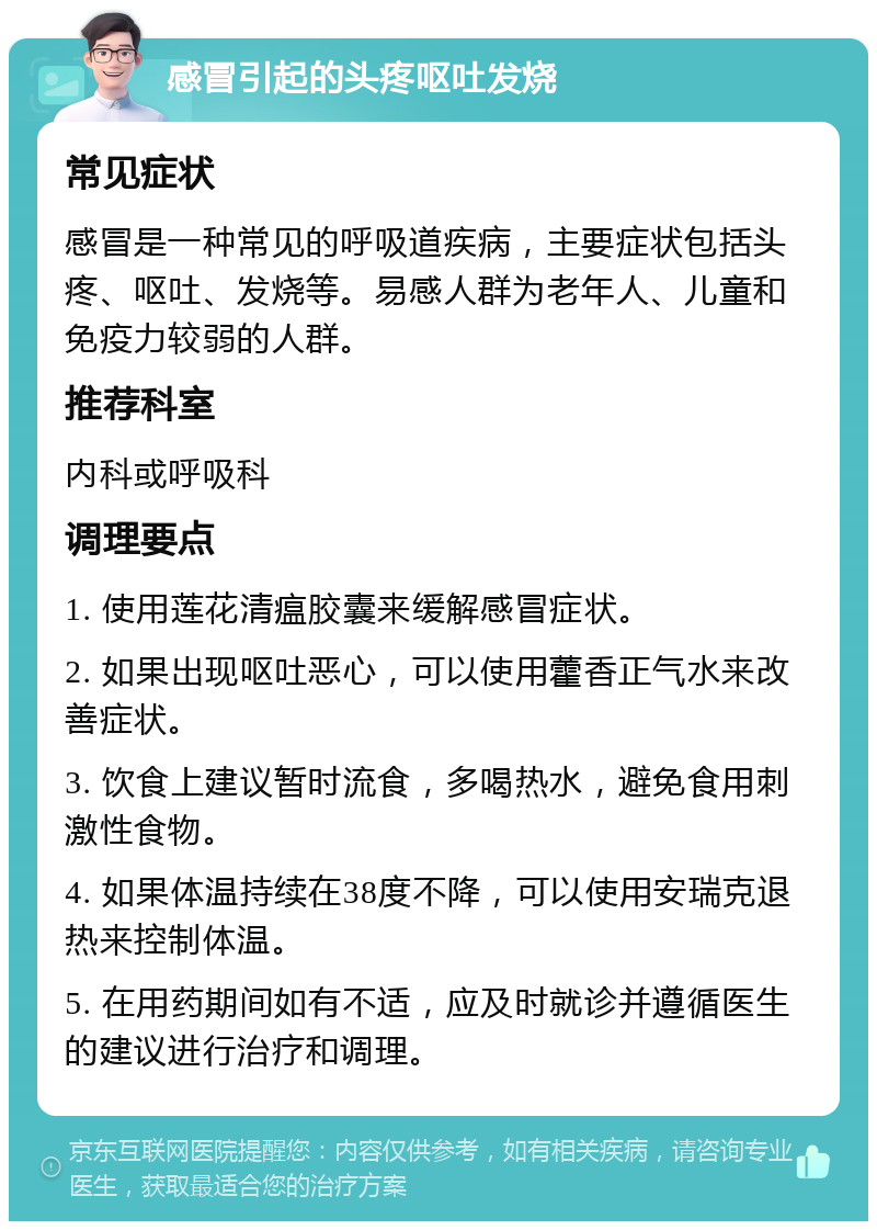 感冒引起的头疼呕吐发烧 常见症状 感冒是一种常见的呼吸道疾病，主要症状包括头疼、呕吐、发烧等。易感人群为老年人、儿童和免疫力较弱的人群。 推荐科室 内科或呼吸科 调理要点 1. 使用莲花清瘟胶囊来缓解感冒症状。 2. 如果出现呕吐恶心，可以使用藿香正气水来改善症状。 3. 饮食上建议暂时流食，多喝热水，避免食用刺激性食物。 4. 如果体温持续在38度不降，可以使用安瑞克退热来控制体温。 5. 在用药期间如有不适，应及时就诊并遵循医生的建议进行治疗和调理。