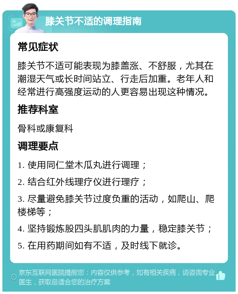 膝关节不适的调理指南 常见症状 膝关节不适可能表现为膝盖涨、不舒服，尤其在潮湿天气或长时间站立、行走后加重。老年人和经常进行高强度运动的人更容易出现这种情况。 推荐科室 骨科或康复科 调理要点 1. 使用同仁堂木瓜丸进行调理； 2. 结合红外线理疗仪进行理疗； 3. 尽量避免膝关节过度负重的活动，如爬山、爬楼梯等； 4. 坚持锻炼股四头肌肌肉的力量，稳定膝关节； 5. 在用药期间如有不适，及时线下就诊。