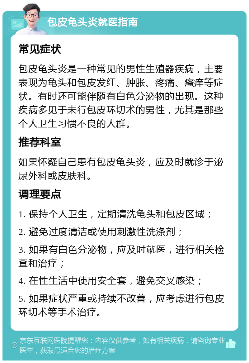 包皮龟头炎就医指南 常见症状 包皮龟头炎是一种常见的男性生殖器疾病，主要表现为龟头和包皮发红、肿胀、疼痛、瘙痒等症状。有时还可能伴随有白色分泌物的出现。这种疾病多见于未行包皮环切术的男性，尤其是那些个人卫生习惯不良的人群。 推荐科室 如果怀疑自己患有包皮龟头炎，应及时就诊于泌尿外科或皮肤科。 调理要点 1. 保持个人卫生，定期清洗龟头和包皮区域； 2. 避免过度清洁或使用刺激性洗涤剂； 3. 如果有白色分泌物，应及时就医，进行相关检查和治疗； 4. 在性生活中使用安全套，避免交叉感染； 5. 如果症状严重或持续不改善，应考虑进行包皮环切术等手术治疗。