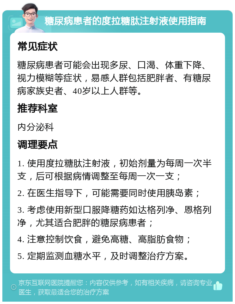 糖尿病患者的度拉糖肽注射液使用指南 常见症状 糖尿病患者可能会出现多尿、口渴、体重下降、视力模糊等症状，易感人群包括肥胖者、有糖尿病家族史者、40岁以上人群等。 推荐科室 内分泌科 调理要点 1. 使用度拉糖肽注射液，初始剂量为每周一次半支，后可根据病情调整至每周一次一支； 2. 在医生指导下，可能需要同时使用胰岛素； 3. 考虑使用新型口服降糖药如达格列净、恩格列净，尤其适合肥胖的糖尿病患者； 4. 注意控制饮食，避免高糖、高脂肪食物； 5. 定期监测血糖水平，及时调整治疗方案。