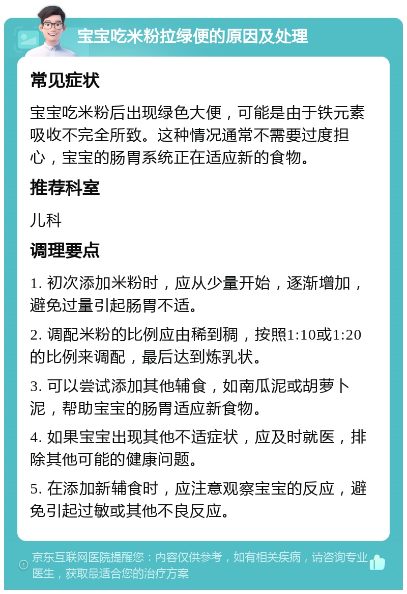 宝宝吃米粉拉绿便的原因及处理 常见症状 宝宝吃米粉后出现绿色大便，可能是由于铁元素吸收不完全所致。这种情况通常不需要过度担心，宝宝的肠胃系统正在适应新的食物。 推荐科室 儿科 调理要点 1. 初次添加米粉时，应从少量开始，逐渐增加，避免过量引起肠胃不适。 2. 调配米粉的比例应由稀到稠，按照1:10或1:20的比例来调配，最后达到炼乳状。 3. 可以尝试添加其他辅食，如南瓜泥或胡萝卜泥，帮助宝宝的肠胃适应新食物。 4. 如果宝宝出现其他不适症状，应及时就医，排除其他可能的健康问题。 5. 在添加新辅食时，应注意观察宝宝的反应，避免引起过敏或其他不良反应。