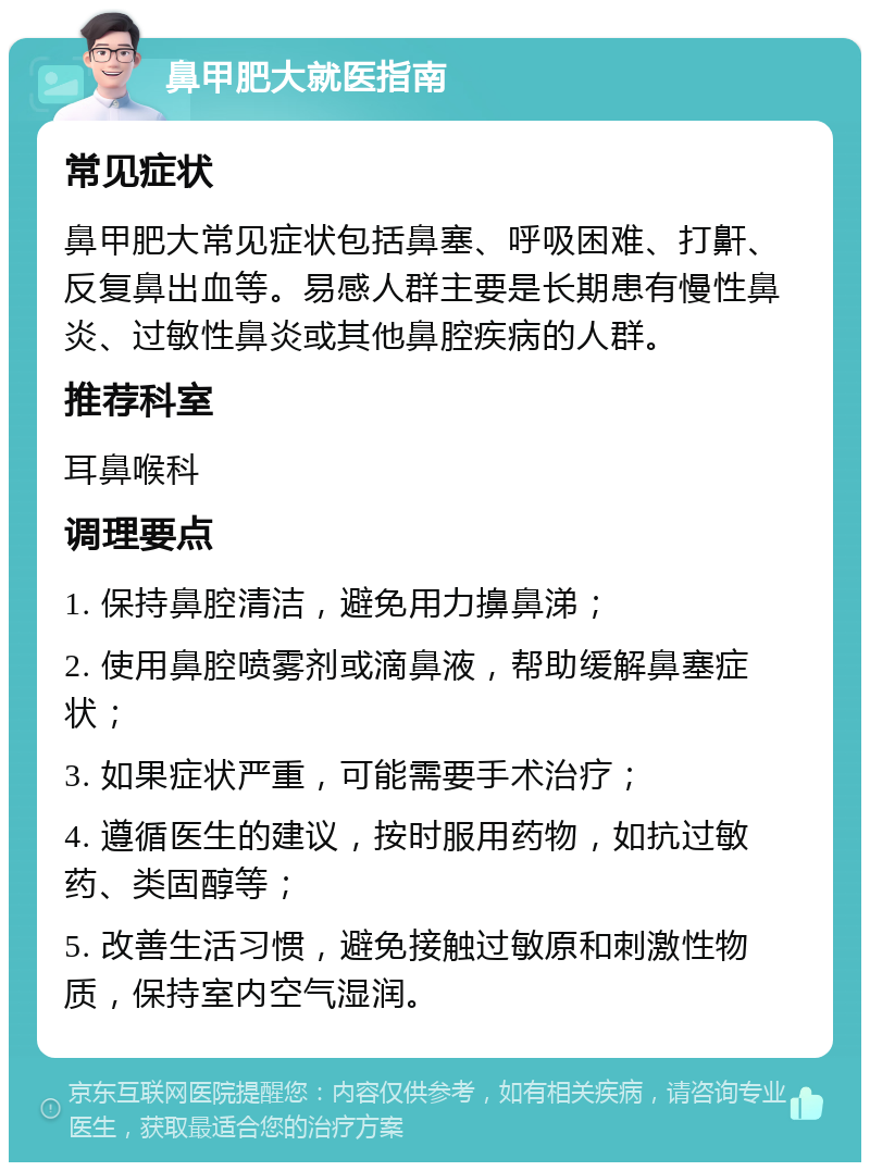 鼻甲肥大就医指南 常见症状 鼻甲肥大常见症状包括鼻塞、呼吸困难、打鼾、反复鼻出血等。易感人群主要是长期患有慢性鼻炎、过敏性鼻炎或其他鼻腔疾病的人群。 推荐科室 耳鼻喉科 调理要点 1. 保持鼻腔清洁，避免用力擤鼻涕； 2. 使用鼻腔喷雾剂或滴鼻液，帮助缓解鼻塞症状； 3. 如果症状严重，可能需要手术治疗； 4. 遵循医生的建议，按时服用药物，如抗过敏药、类固醇等； 5. 改善生活习惯，避免接触过敏原和刺激性物质，保持室内空气湿润。