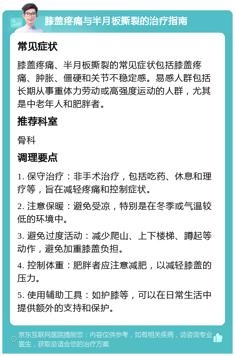 膝盖疼痛与半月板撕裂的治疗指南 常见症状 膝盖疼痛、半月板撕裂的常见症状包括膝盖疼痛、肿胀、僵硬和关节不稳定感。易感人群包括长期从事重体力劳动或高强度运动的人群，尤其是中老年人和肥胖者。 推荐科室 骨科 调理要点 1. 保守治疗：非手术治疗，包括吃药、休息和理疗等，旨在减轻疼痛和控制症状。 2. 注意保暖：避免受凉，特别是在冬季或气温较低的环境中。 3. 避免过度活动：减少爬山、上下楼梯、蹲起等动作，避免加重膝盖负担。 4. 控制体重：肥胖者应注意减肥，以减轻膝盖的压力。 5. 使用辅助工具：如护膝等，可以在日常生活中提供额外的支持和保护。