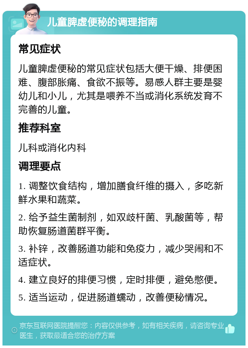 儿童脾虚便秘的调理指南 常见症状 儿童脾虚便秘的常见症状包括大便干燥、排便困难、腹部胀痛、食欲不振等。易感人群主要是婴幼儿和小儿，尤其是喂养不当或消化系统发育不完善的儿童。 推荐科室 儿科或消化内科 调理要点 1. 调整饮食结构，增加膳食纤维的摄入，多吃新鲜水果和蔬菜。 2. 给予益生菌制剂，如双歧杆菌、乳酸菌等，帮助恢复肠道菌群平衡。 3. 补锌，改善肠道功能和免疫力，减少哭闹和不适症状。 4. 建立良好的排便习惯，定时排便，避免憋便。 5. 适当运动，促进肠道蠕动，改善便秘情况。