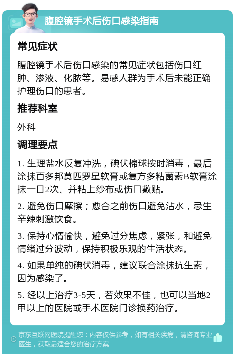 腹腔镜手术后伤口感染指南 常见症状 腹腔镜手术后伤口感染的常见症状包括伤口红肿、渗液、化脓等。易感人群为手术后未能正确护理伤口的患者。 推荐科室 外科 调理要点 1. 生理盐水反复冲洗，碘伏棉球按时消毒，最后涂抹百多邦莫匹罗星软膏或复方多粘菌素B软膏涂抹一日2次、并粘上纱布或伤口敷贴。 2. 避免伤口摩擦；愈合之前伤口避免沾水，忌生辛辣刺激饮食。 3. 保持心情愉快，避免过分焦虑，紧张，和避免情绪过分波动，保持积极乐观的生活状态。 4. 如果单纯的碘伏消毒，建议联合涂抹抗生素，因为感染了。 5. 经以上治疗3-5天，若效果不佳，也可以当地2甲以上的医院或手术医院门诊换药治疗。