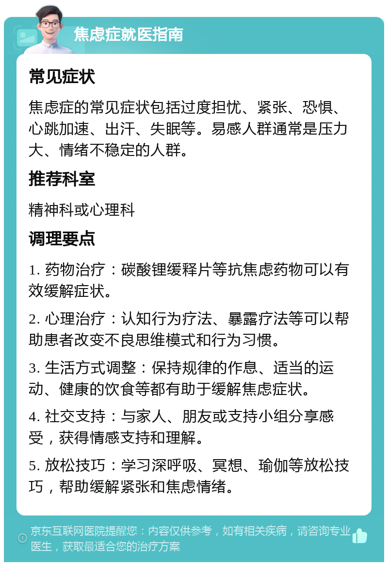 焦虑症就医指南 常见症状 焦虑症的常见症状包括过度担忧、紧张、恐惧、心跳加速、出汗、失眠等。易感人群通常是压力大、情绪不稳定的人群。 推荐科室 精神科或心理科 调理要点 1. 药物治疗：碳酸锂缓释片等抗焦虑药物可以有效缓解症状。 2. 心理治疗：认知行为疗法、暴露疗法等可以帮助患者改变不良思维模式和行为习惯。 3. 生活方式调整：保持规律的作息、适当的运动、健康的饮食等都有助于缓解焦虑症状。 4. 社交支持：与家人、朋友或支持小组分享感受，获得情感支持和理解。 5. 放松技巧：学习深呼吸、冥想、瑜伽等放松技巧，帮助缓解紧张和焦虑情绪。