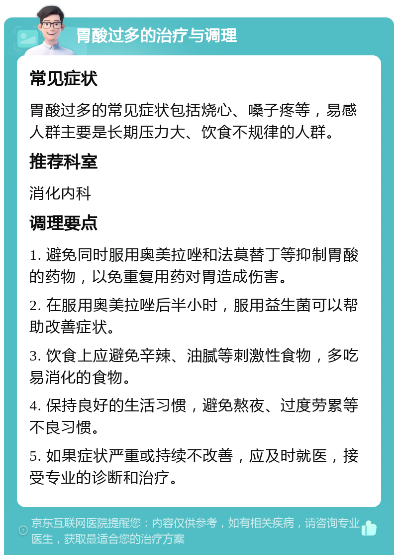 胃酸过多的治疗与调理 常见症状 胃酸过多的常见症状包括烧心、嗓子疼等，易感人群主要是长期压力大、饮食不规律的人群。 推荐科室 消化内科 调理要点 1. 避免同时服用奥美拉唑和法莫替丁等抑制胃酸的药物，以免重复用药对胃造成伤害。 2. 在服用奥美拉唑后半小时，服用益生菌可以帮助改善症状。 3. 饮食上应避免辛辣、油腻等刺激性食物，多吃易消化的食物。 4. 保持良好的生活习惯，避免熬夜、过度劳累等不良习惯。 5. 如果症状严重或持续不改善，应及时就医，接受专业的诊断和治疗。