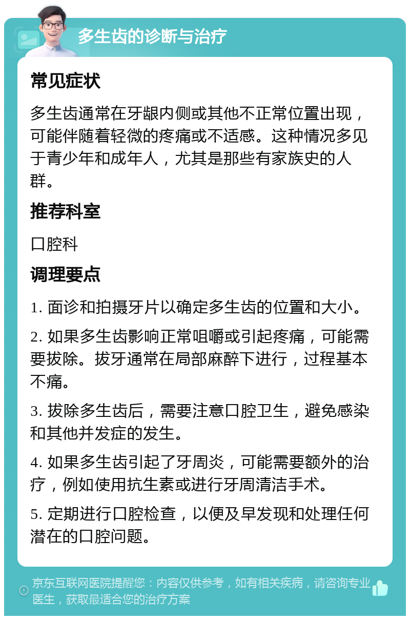 多生齿的诊断与治疗 常见症状 多生齿通常在牙龈内侧或其他不正常位置出现，可能伴随着轻微的疼痛或不适感。这种情况多见于青少年和成年人，尤其是那些有家族史的人群。 推荐科室 口腔科 调理要点 1. 面诊和拍摄牙片以确定多生齿的位置和大小。 2. 如果多生齿影响正常咀嚼或引起疼痛，可能需要拔除。拔牙通常在局部麻醉下进行，过程基本不痛。 3. 拔除多生齿后，需要注意口腔卫生，避免感染和其他并发症的发生。 4. 如果多生齿引起了牙周炎，可能需要额外的治疗，例如使用抗生素或进行牙周清洁手术。 5. 定期进行口腔检查，以便及早发现和处理任何潜在的口腔问题。