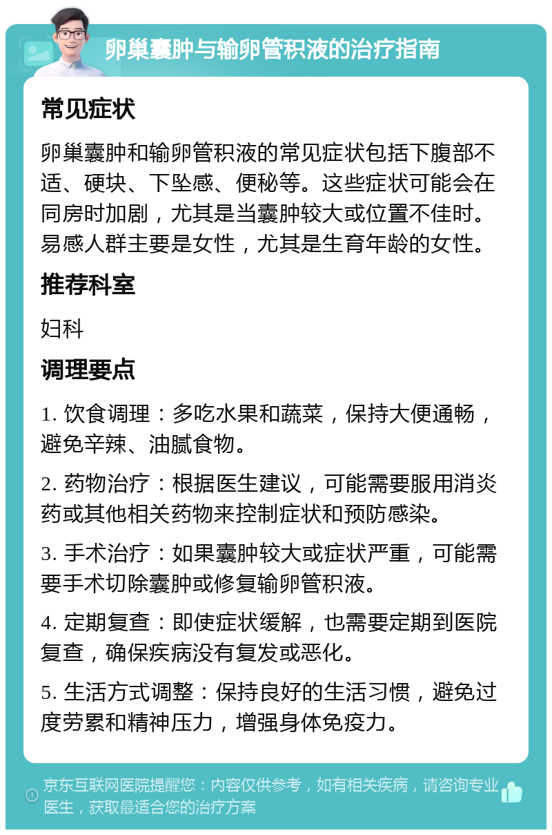 卵巢囊肿与输卵管积液的治疗指南 常见症状 卵巢囊肿和输卵管积液的常见症状包括下腹部不适、硬块、下坠感、便秘等。这些症状可能会在同房时加剧，尤其是当囊肿较大或位置不佳时。易感人群主要是女性，尤其是生育年龄的女性。 推荐科室 妇科 调理要点 1. 饮食调理：多吃水果和蔬菜，保持大便通畅，避免辛辣、油腻食物。 2. 药物治疗：根据医生建议，可能需要服用消炎药或其他相关药物来控制症状和预防感染。 3. 手术治疗：如果囊肿较大或症状严重，可能需要手术切除囊肿或修复输卵管积液。 4. 定期复查：即使症状缓解，也需要定期到医院复查，确保疾病没有复发或恶化。 5. 生活方式调整：保持良好的生活习惯，避免过度劳累和精神压力，增强身体免疫力。