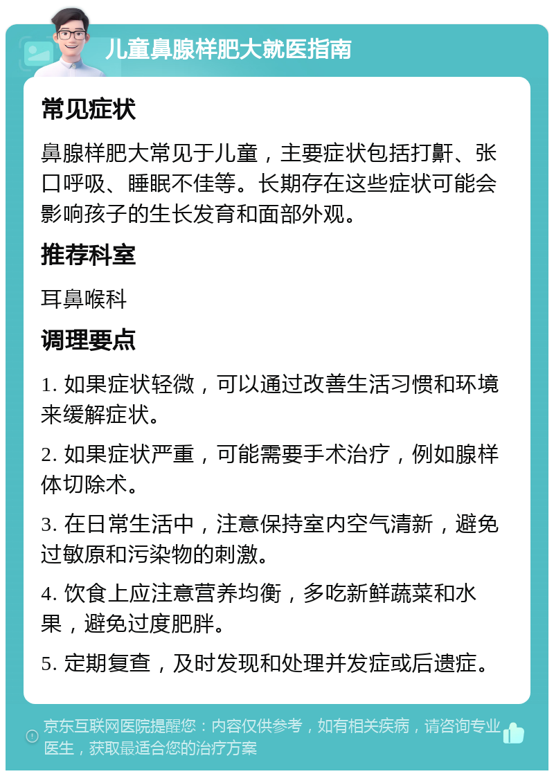 儿童鼻腺样肥大就医指南 常见症状 鼻腺样肥大常见于儿童，主要症状包括打鼾、张口呼吸、睡眠不佳等。长期存在这些症状可能会影响孩子的生长发育和面部外观。 推荐科室 耳鼻喉科 调理要点 1. 如果症状轻微，可以通过改善生活习惯和环境来缓解症状。 2. 如果症状严重，可能需要手术治疗，例如腺样体切除术。 3. 在日常生活中，注意保持室内空气清新，避免过敏原和污染物的刺激。 4. 饮食上应注意营养均衡，多吃新鲜蔬菜和水果，避免过度肥胖。 5. 定期复查，及时发现和处理并发症或后遗症。