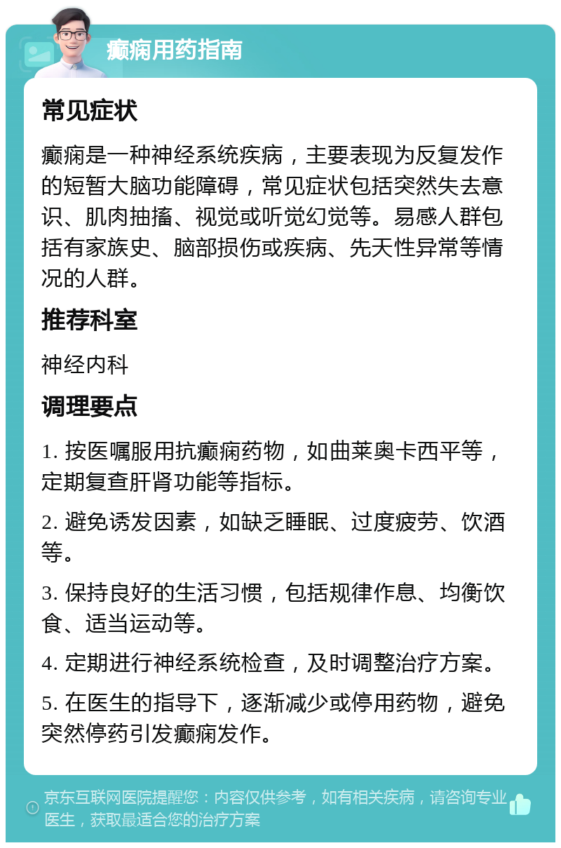 癫痫用药指南 常见症状 癫痫是一种神经系统疾病，主要表现为反复发作的短暂大脑功能障碍，常见症状包括突然失去意识、肌肉抽搐、视觉或听觉幻觉等。易感人群包括有家族史、脑部损伤或疾病、先天性异常等情况的人群。 推荐科室 神经内科 调理要点 1. 按医嘱服用抗癫痫药物，如曲莱奥卡西平等，定期复查肝肾功能等指标。 2. 避免诱发因素，如缺乏睡眠、过度疲劳、饮酒等。 3. 保持良好的生活习惯，包括规律作息、均衡饮食、适当运动等。 4. 定期进行神经系统检查，及时调整治疗方案。 5. 在医生的指导下，逐渐减少或停用药物，避免突然停药引发癫痫发作。