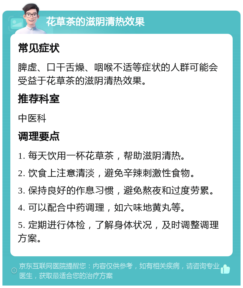 花草茶的滋阴清热效果 常见症状 脾虚、口干舌燥、咽喉不适等症状的人群可能会受益于花草茶的滋阴清热效果。 推荐科室 中医科 调理要点 1. 每天饮用一杯花草茶，帮助滋阴清热。 2. 饮食上注意清淡，避免辛辣刺激性食物。 3. 保持良好的作息习惯，避免熬夜和过度劳累。 4. 可以配合中药调理，如六味地黄丸等。 5. 定期进行体检，了解身体状况，及时调整调理方案。