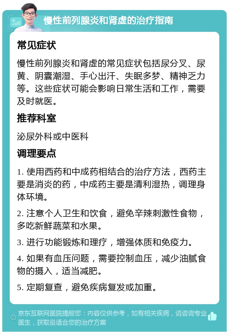 慢性前列腺炎和肾虚的治疗指南 常见症状 慢性前列腺炎和肾虚的常见症状包括尿分叉、尿黄、阴囊潮湿、手心出汗、失眠多梦、精神乏力等。这些症状可能会影响日常生活和工作，需要及时就医。 推荐科室 泌尿外科或中医科 调理要点 1. 使用西药和中成药相结合的治疗方法，西药主要是消炎的药，中成药主要是清利湿热，调理身体环境。 2. 注意个人卫生和饮食，避免辛辣刺激性食物，多吃新鲜蔬菜和水果。 3. 进行功能锻炼和理疗，增强体质和免疫力。 4. 如果有血压问题，需要控制血压，减少油腻食物的摄入，适当减肥。 5. 定期复查，避免疾病复发或加重。