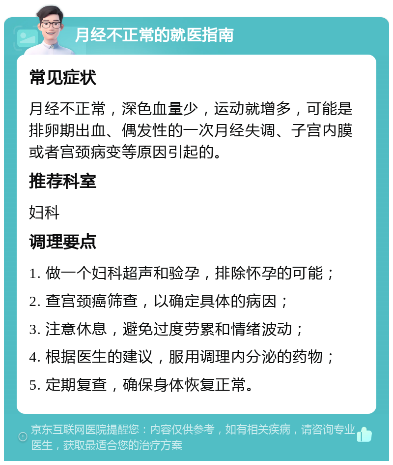 月经不正常的就医指南 常见症状 月经不正常，深色血量少，运动就增多，可能是排卵期出血、偶发性的一次月经失调、子宫内膜或者宫颈病变等原因引起的。 推荐科室 妇科 调理要点 1. 做一个妇科超声和验孕，排除怀孕的可能； 2. 查宫颈癌筛查，以确定具体的病因； 3. 注意休息，避免过度劳累和情绪波动； 4. 根据医生的建议，服用调理内分泌的药物； 5. 定期复查，确保身体恢复正常。