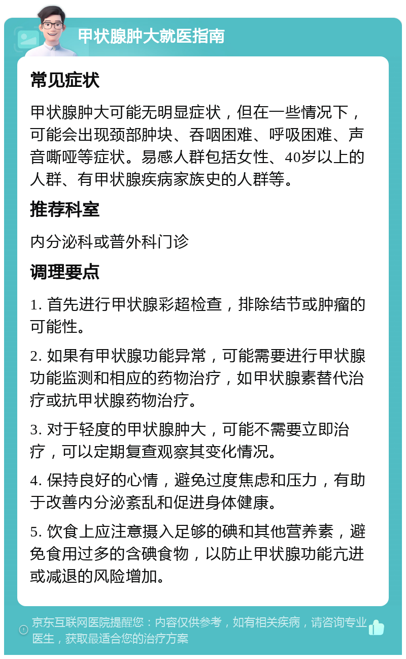 甲状腺肿大就医指南 常见症状 甲状腺肿大可能无明显症状，但在一些情况下，可能会出现颈部肿块、吞咽困难、呼吸困难、声音嘶哑等症状。易感人群包括女性、40岁以上的人群、有甲状腺疾病家族史的人群等。 推荐科室 内分泌科或普外科门诊 调理要点 1. 首先进行甲状腺彩超检查，排除结节或肿瘤的可能性。 2. 如果有甲状腺功能异常，可能需要进行甲状腺功能监测和相应的药物治疗，如甲状腺素替代治疗或抗甲状腺药物治疗。 3. 对于轻度的甲状腺肿大，可能不需要立即治疗，可以定期复查观察其变化情况。 4. 保持良好的心情，避免过度焦虑和压力，有助于改善内分泌紊乱和促进身体健康。 5. 饮食上应注意摄入足够的碘和其他营养素，避免食用过多的含碘食物，以防止甲状腺功能亢进或减退的风险增加。