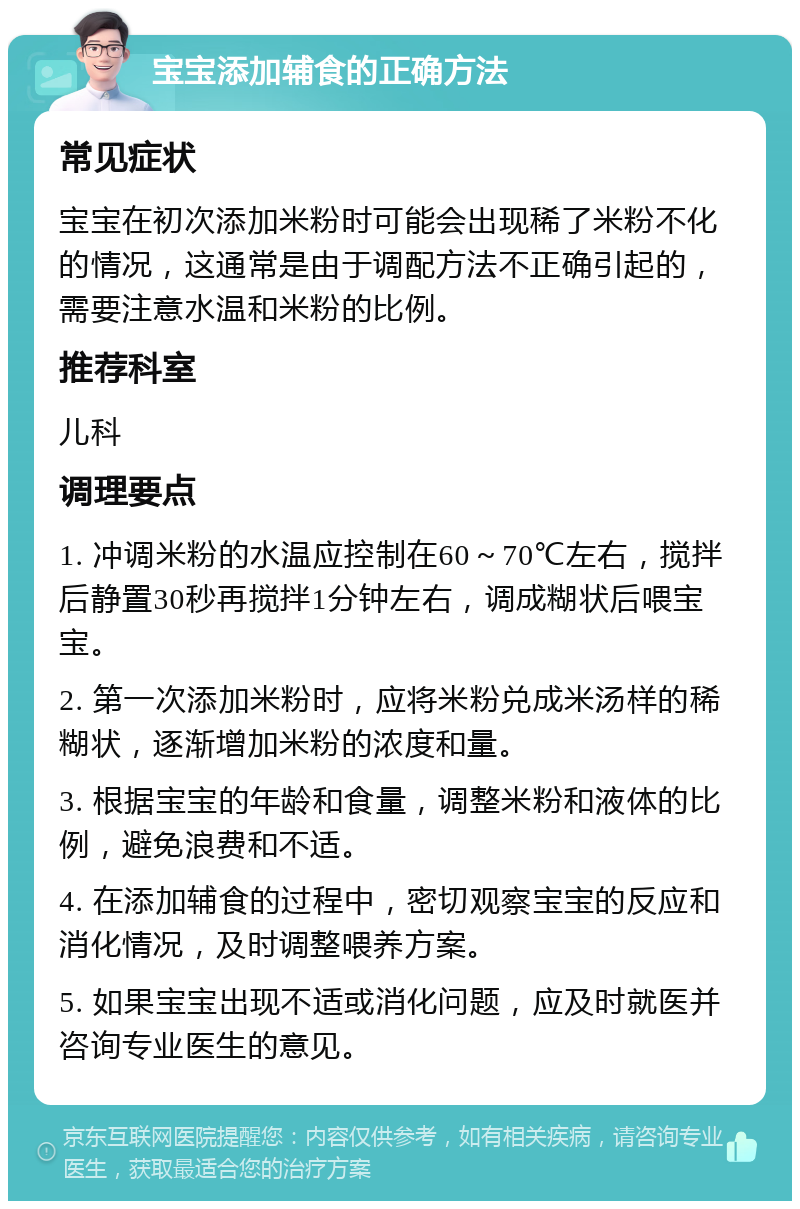 宝宝添加辅食的正确方法 常见症状 宝宝在初次添加米粉时可能会出现稀了米粉不化的情况，这通常是由于调配方法不正确引起的，需要注意水温和米粉的比例。 推荐科室 儿科 调理要点 1. 冲调米粉的水温应控制在60～70℃左右，搅拌后静置30秒再搅拌1分钟左右，调成糊状后喂宝宝。 2. 第一次添加米粉时，应将米粉兑成米汤样的稀糊状，逐渐增加米粉的浓度和量。 3. 根据宝宝的年龄和食量，调整米粉和液体的比例，避免浪费和不适。 4. 在添加辅食的过程中，密切观察宝宝的反应和消化情况，及时调整喂养方案。 5. 如果宝宝出现不适或消化问题，应及时就医并咨询专业医生的意见。