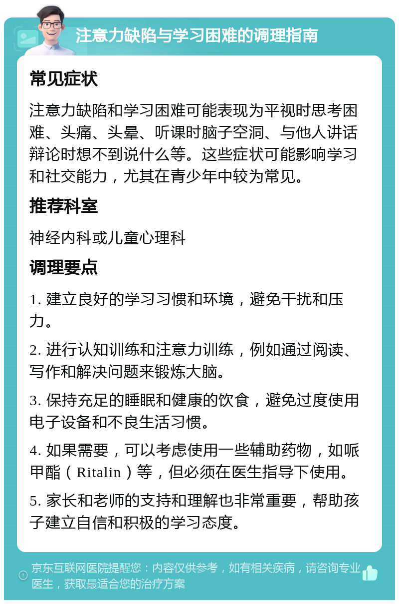 注意力缺陷与学习困难的调理指南 常见症状 注意力缺陷和学习困难可能表现为平视时思考困难、头痛、头晕、听课时脑子空洞、与他人讲话辩论时想不到说什么等。这些症状可能影响学习和社交能力，尤其在青少年中较为常见。 推荐科室 神经内科或儿童心理科 调理要点 1. 建立良好的学习习惯和环境，避免干扰和压力。 2. 进行认知训练和注意力训练，例如通过阅读、写作和解决问题来锻炼大脑。 3. 保持充足的睡眠和健康的饮食，避免过度使用电子设备和不良生活习惯。 4. 如果需要，可以考虑使用一些辅助药物，如哌甲酯（Ritalin）等，但必须在医生指导下使用。 5. 家长和老师的支持和理解也非常重要，帮助孩子建立自信和积极的学习态度。