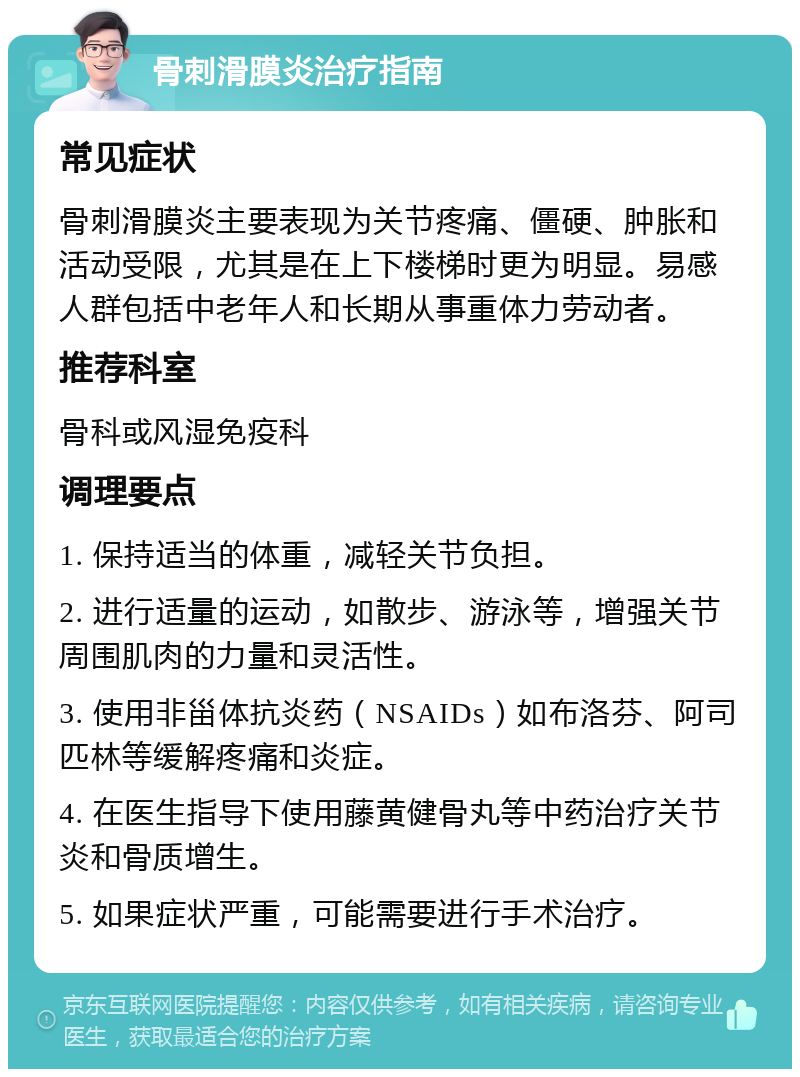 骨刺滑膜炎治疗指南 常见症状 骨刺滑膜炎主要表现为关节疼痛、僵硬、肿胀和活动受限，尤其是在上下楼梯时更为明显。易感人群包括中老年人和长期从事重体力劳动者。 推荐科室 骨科或风湿免疫科 调理要点 1. 保持适当的体重，减轻关节负担。 2. 进行适量的运动，如散步、游泳等，增强关节周围肌肉的力量和灵活性。 3. 使用非甾体抗炎药（NSAIDs）如布洛芬、阿司匹林等缓解疼痛和炎症。 4. 在医生指导下使用藤黄健骨丸等中药治疗关节炎和骨质增生。 5. 如果症状严重，可能需要进行手术治疗。